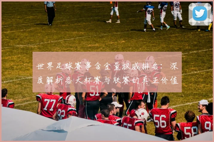 世界足球赛事含金量权威排名：深度解析各大杯赛与联赛的真正价值