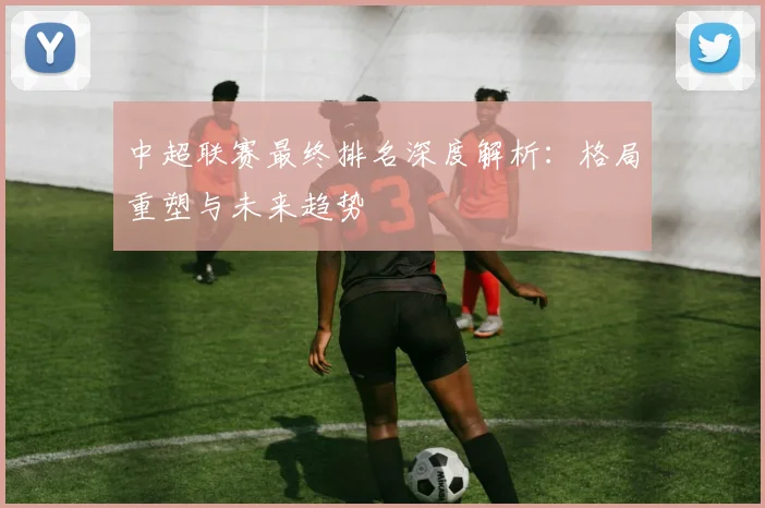 中超联赛最终排名深度解析:格局重塑与未来趋势