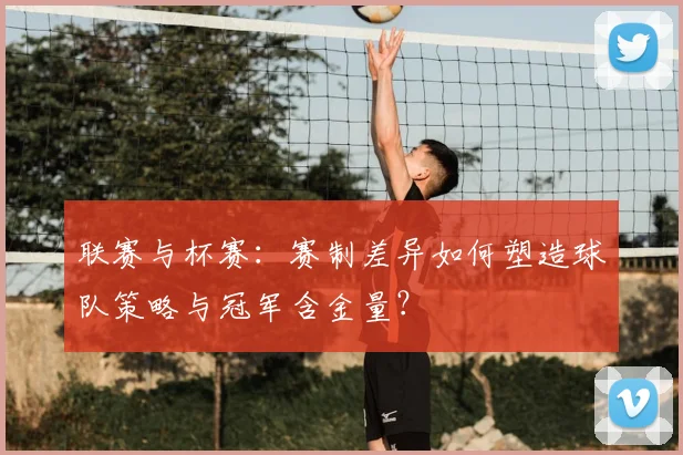联赛与杯赛:赛制差异如何塑造球队策略与冠军含金量?