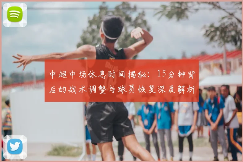 中超中场休息时间揭秘:15分钟背后的战术调整与球员恢复深度解析