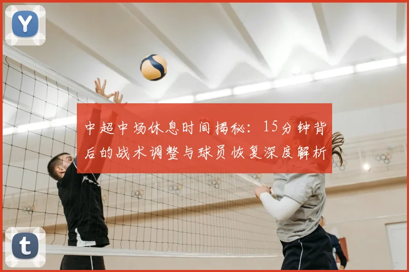 中超中场休息时间揭秘:15分钟背后的战术调整与球员恢复深度解析