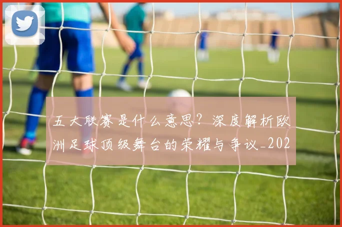 五大联赛是什么意思?深度解析欧洲足球顶级舞台的荣耀与争议_20260611141709