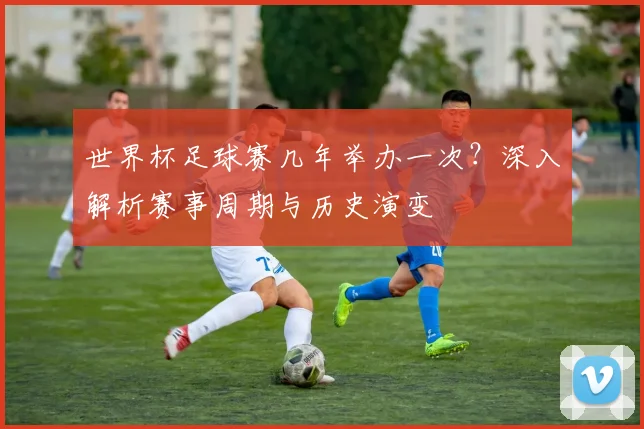 世界杯足球赛几年举办一次?深入解析赛事周期与历史演变