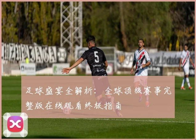 足球盛宴全解析:全球顶级赛事完整版在线观看终极指南
